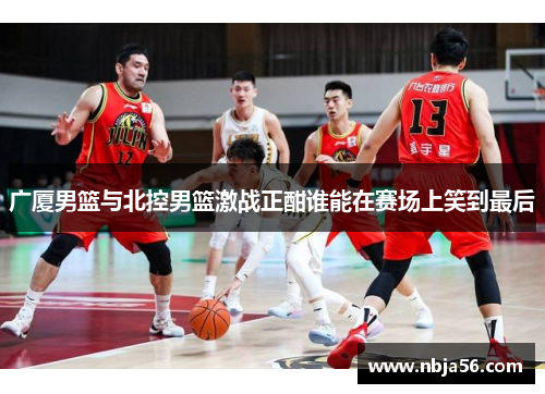 广厦男篮与北控男篮激战正酣谁能在赛场上笑到最后